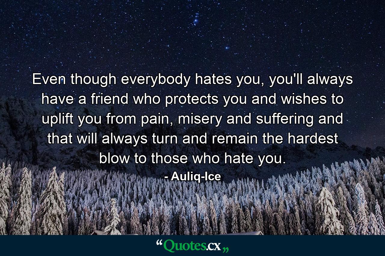 Even though everybody hates you, you'll always have a friend who protects you and wishes to uplift you from pain, misery and suffering and that will always turn and remain the hardest blow to those who hate you. - Quote by Auliq-Ice