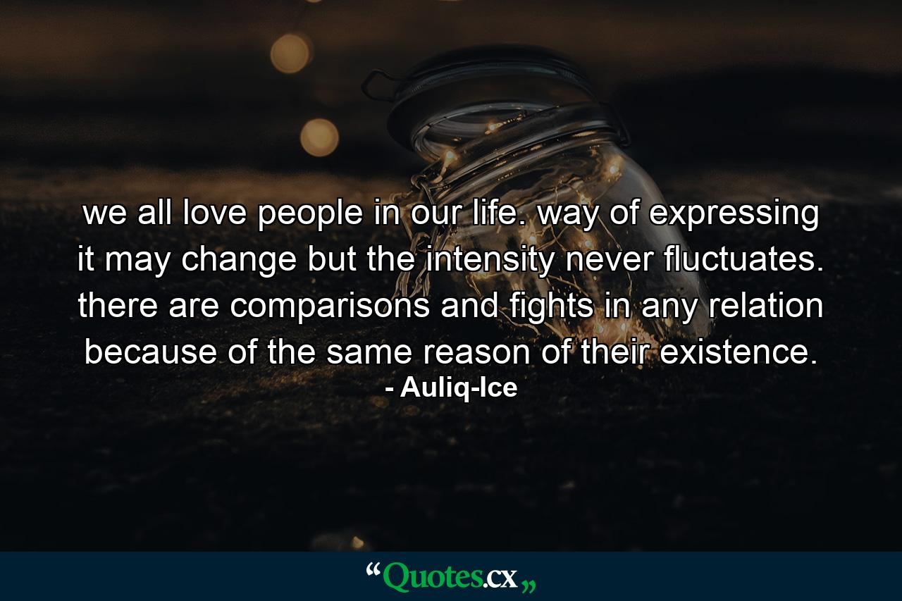 we all love people in our life. way of expressing it may change but the intensity never fluctuates. there are comparisons and fights in any relation because of the same reason of their existence. - Quote by Auliq-Ice