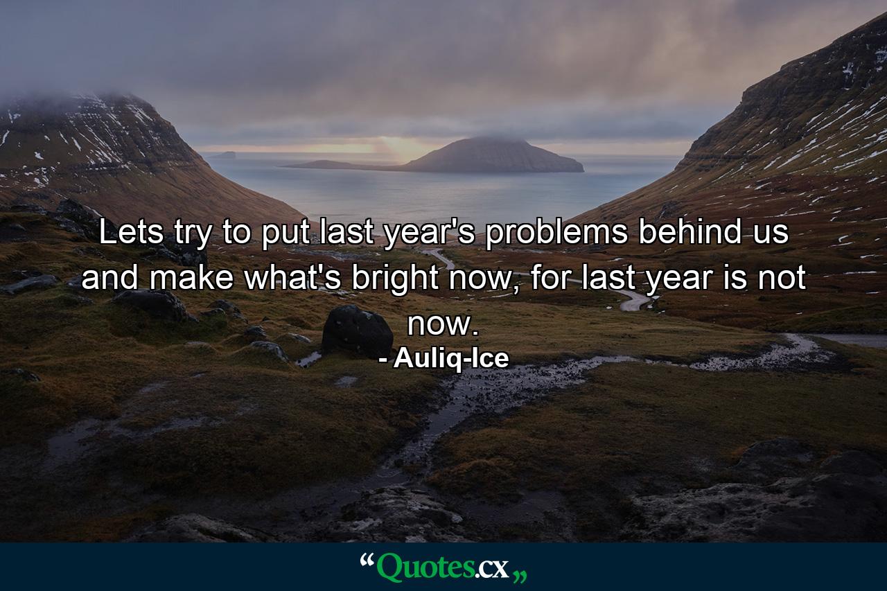 Lets try to put last year's problems behind us and make what's bright now, for last year is not now. - Quote by Auliq-Ice