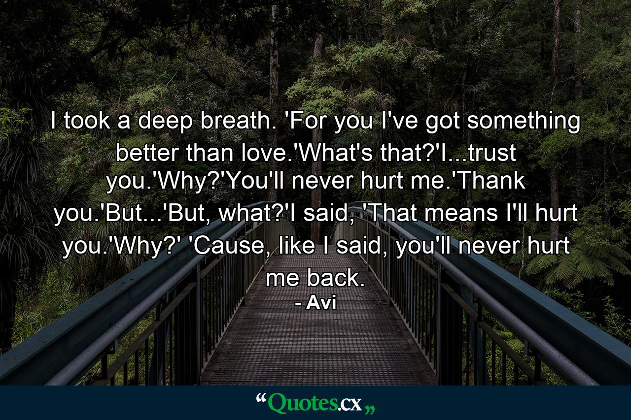 I took a deep breath. 'For you I've got something better than love.'What's that?'I...trust you.'Why?'You'll never hurt me.'Thank you.'But...'But, what?'I said, 'That means I'll hurt you.'Why?' 'Cause, like I said, you'll never hurt me back. - Quote by Avi