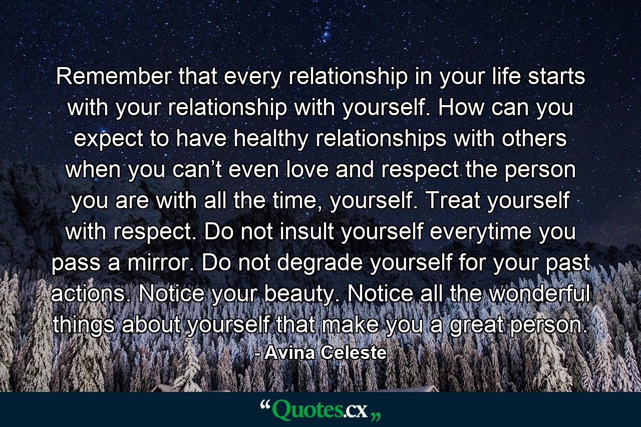 Remember that every relationship in your life starts with your relationship with yourself. How can you expect to have healthy relationships with others when you can’t even love and respect the person you are with all the time, yourself. Treat yourself with respect. Do not insult yourself everytime you pass a mirror. Do not degrade yourself for your past actions. Notice your beauty. Notice all the wonderful things about yourself that make you a great person. - Quote by Avina Celeste