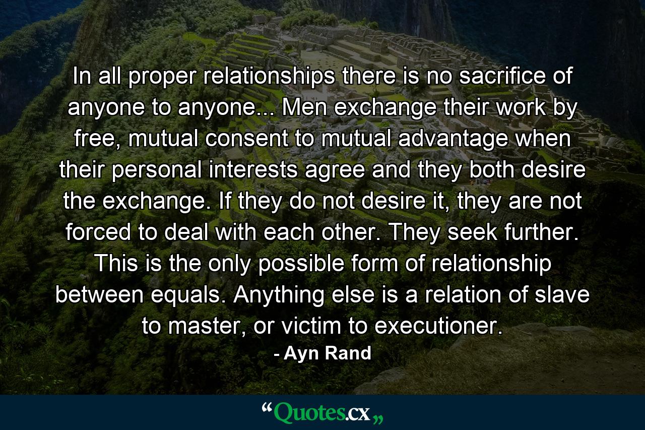 In all proper relationships there is no sacrifice of anyone to anyone... Men exchange their work by free, mutual consent to mutual advantage when their personal interests agree and they both desire the exchange. If they do not desire it, they are not forced to deal with each other. They seek further. This is the only possible form of relationship between equals. Anything else is a relation of slave to master, or victim to executioner. - Quote by Ayn Rand