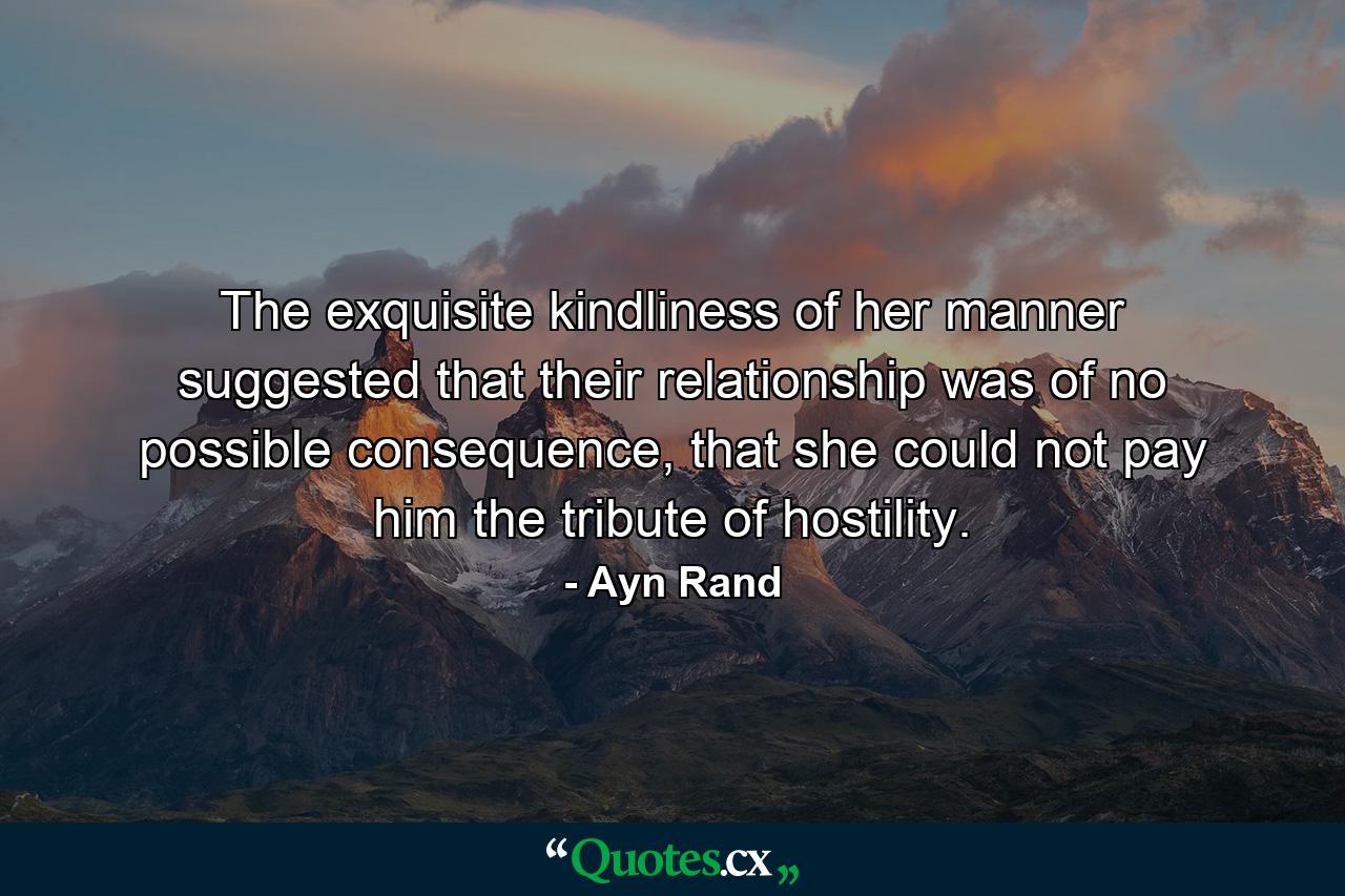 The exquisite kindliness of her manner suggested that their relationship was of no possible consequence, that she could not pay him the tribute of hostility. - Quote by Ayn Rand