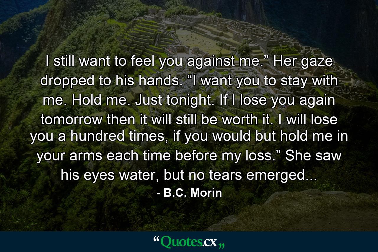 I still want to feel you against me.” Her gaze dropped to his hands. “I want you to stay with me. Hold me. Just tonight. If I lose you again tomorrow then it will still be worth it. I will lose you a hundred times, if you would but hold me in your arms each time before my loss.” She saw his eyes water, but no tears emerged... - Quote by B.C. Morin