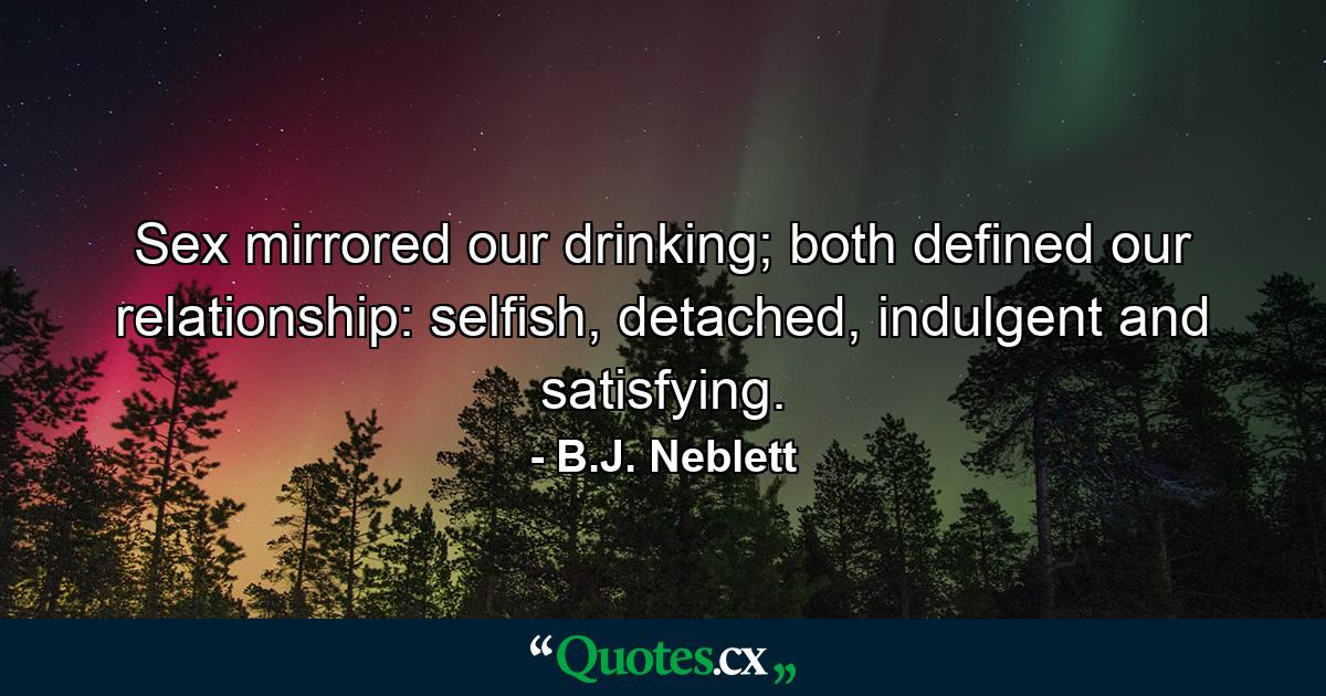 Sex mirrored our drinking; both defined our relationship: selfish, detached, indulgent and satisfying. - Quote by B.J. Neblett