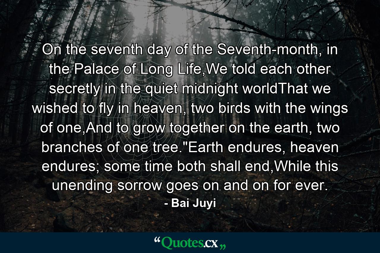 On the seventh day of the Seventh-month, in the Palace of Long Life,We told each other secretly in the quiet midnight worldThat we wished to fly in heaven, two birds with the wings of one,And to grow together on the earth, two branches of one tree.