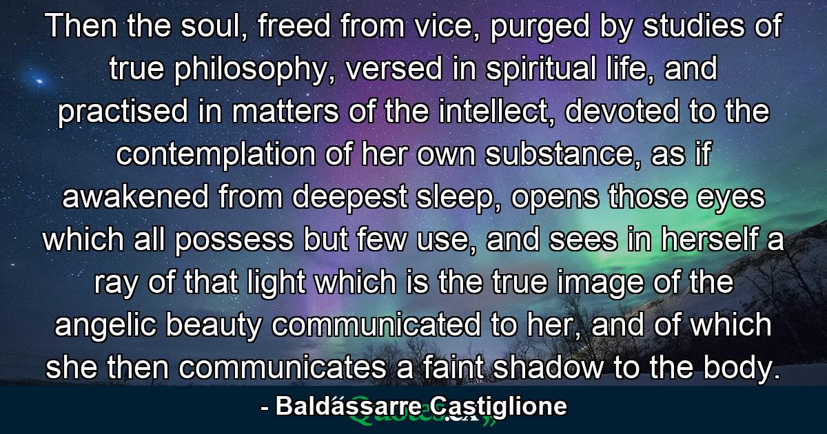 Then the soul, freed from vice, purged by studies of true philosophy, versed in spiritual life, and practised in matters of the intellect, devoted to the contemplation of her own substance, as if awakened from deepest sleep, opens those eyes which all possess but few use, and sees in herself a ray of that light which is the true image of the angelic beauty communicated to her, and of which she then communicates a faint shadow to the body. - Quote by Baldassarre Castiglione