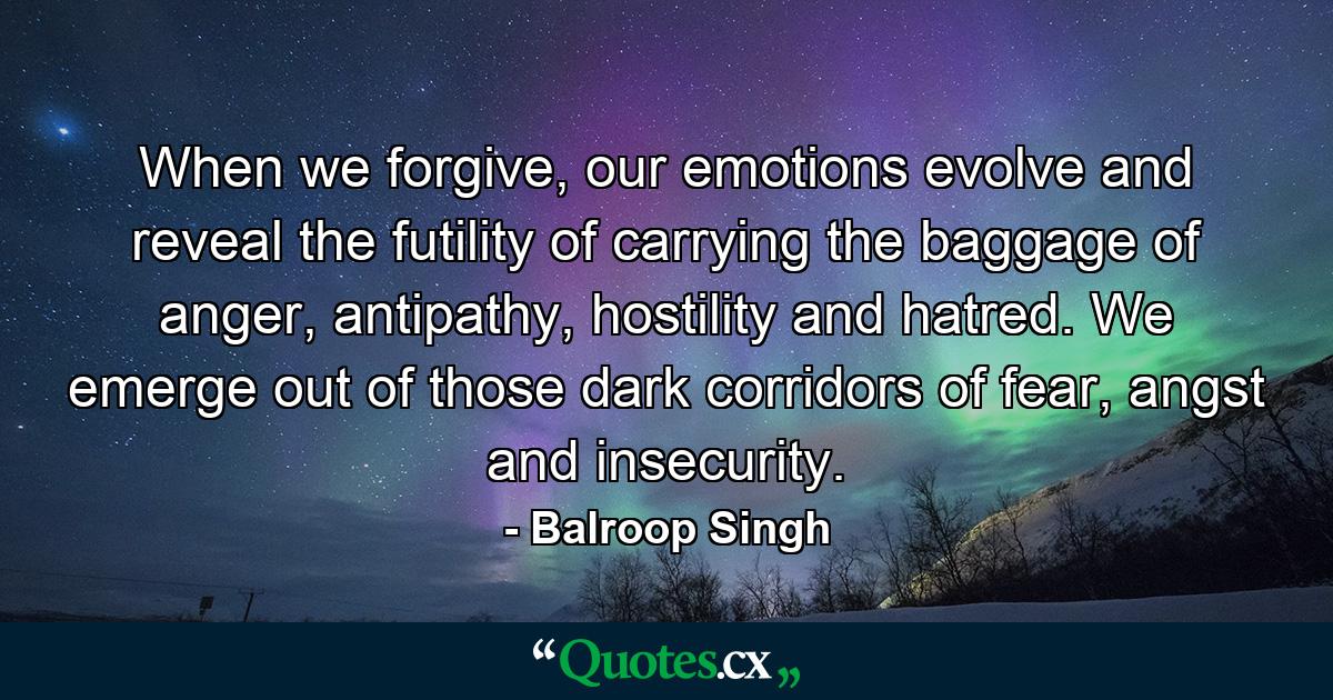 When we forgive, our emotions evolve and reveal the futility of carrying the baggage of anger, antipathy, hostility and hatred. We emerge out of those dark corridors of fear, angst and insecurity. - Quote by Balroop Singh