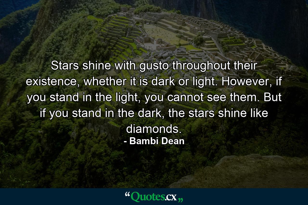 Stars shine with gusto throughout their existence, whether it is dark or light. However, if you stand in the light, you cannot see them. But if you stand in the dark, the stars shine like diamonds. - Quote by Bambi Dean