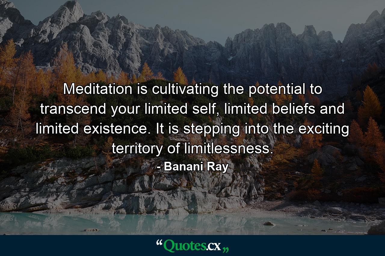 Meditation is cultivating the potential to transcend your limited self, limited beliefs and limited existence. It is stepping into the exciting territory of limitlessness. - Quote by Banani Ray