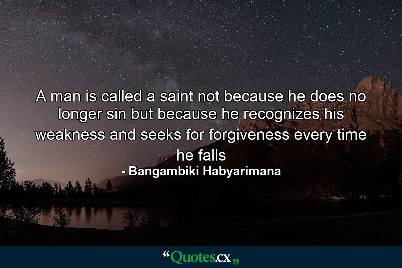 A man is called a saint not because he does no longer sin but because he recognizes his weakness and seeks for forgiveness every time he falls - Quote by Bangambiki Habyarimana