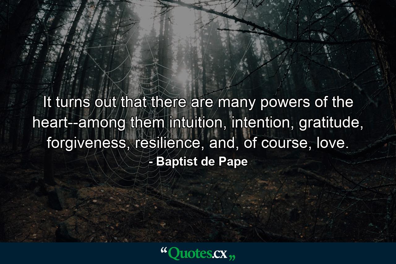 It turns out that there are many powers of the heart--among them intuition, intention, gratitude, forgiveness, resilience, and, of course, love. - Quote by Baptist de Pape