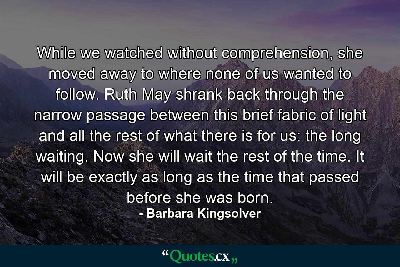 While we watched without comprehension, she moved away to where none of us wanted to follow. Ruth May shrank back through the narrow passage between this brief fabric of light and all the rest of what there is for us: the long waiting. Now she will wait the rest of the time. It will be exactly as long as the time that passed before she was born. - Quote by Barbara Kingsolver