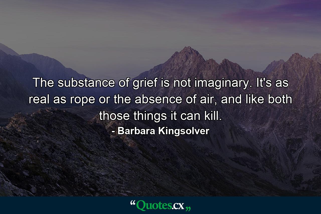 The substance of grief is not imaginary. It's as real as rope or the absence of air, and like both those things it can kill. - Quote by Barbara Kingsolver