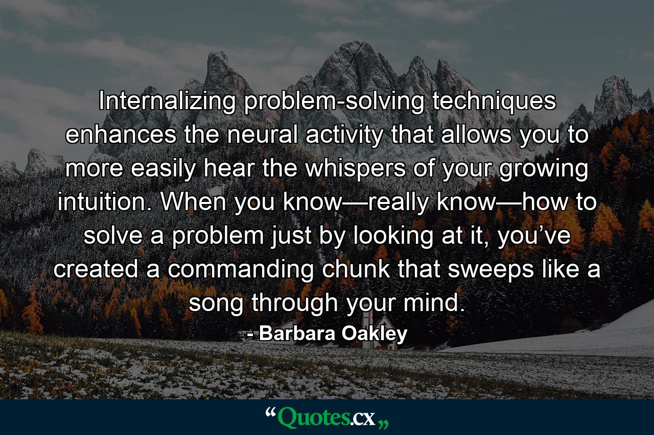 Internalizing problem-solving techniques enhances the neural activity that allows you to more easily hear the whispers of your growing intuition. When you know—really know—how to solve a problem just by looking at it, you’ve created a commanding chunk that sweeps like a song through your mind. - Quote by Barbara Oakley