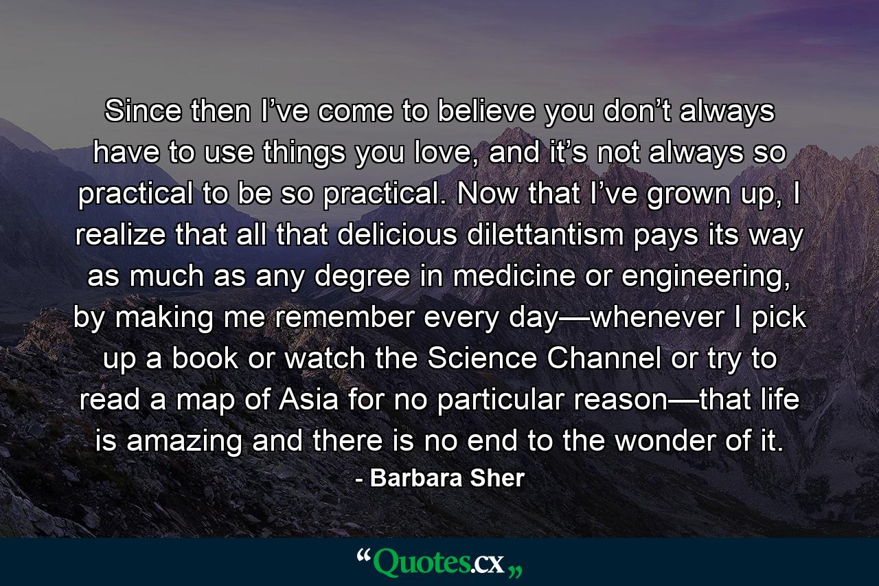 Since then I’ve come to believe you don’t always have to use things you love, and it’s not always so practical to be so practical. Now that I’ve grown up, I realize that all that delicious dilettantism pays its way as much as any degree in medicine or engineering, by making me remember every day—whenever I pick up a book or watch the Science Channel or try to read a map of Asia for no particular reason—that life is amazing and there is no end to the wonder of it. - Quote by Barbara Sher