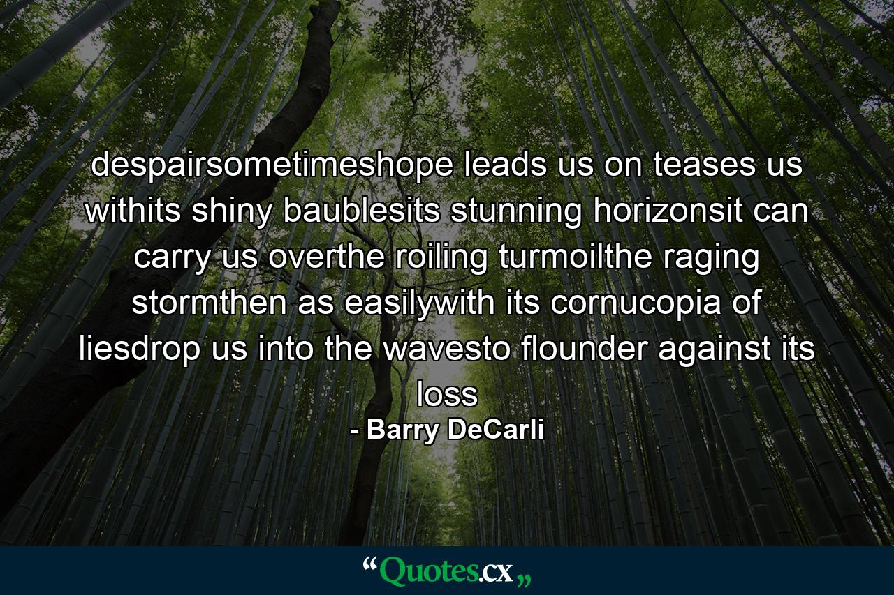 despairsometimeshope leads us on teases us withits shiny baublesits stunning horizonsit can carry us overthe roiling turmoilthe raging stormthen as easilywith its cornucopia of liesdrop us into the wavesto flounder against its loss - Quote by Barry DeCarli