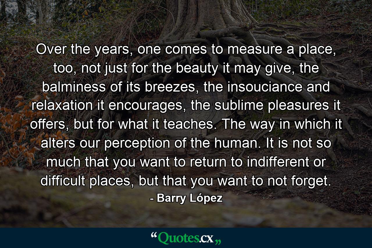 Over the years, one comes to measure a place, too, not just for the beauty it may give, the balminess of its breezes, the insouciance and relaxation it encourages, the sublime pleasures it offers, but for what it teaches. The way in which it alters our perception of the human. It is not so much that you want to return to indifferent or difficult places, but that you want to not forget. - Quote by Barry López