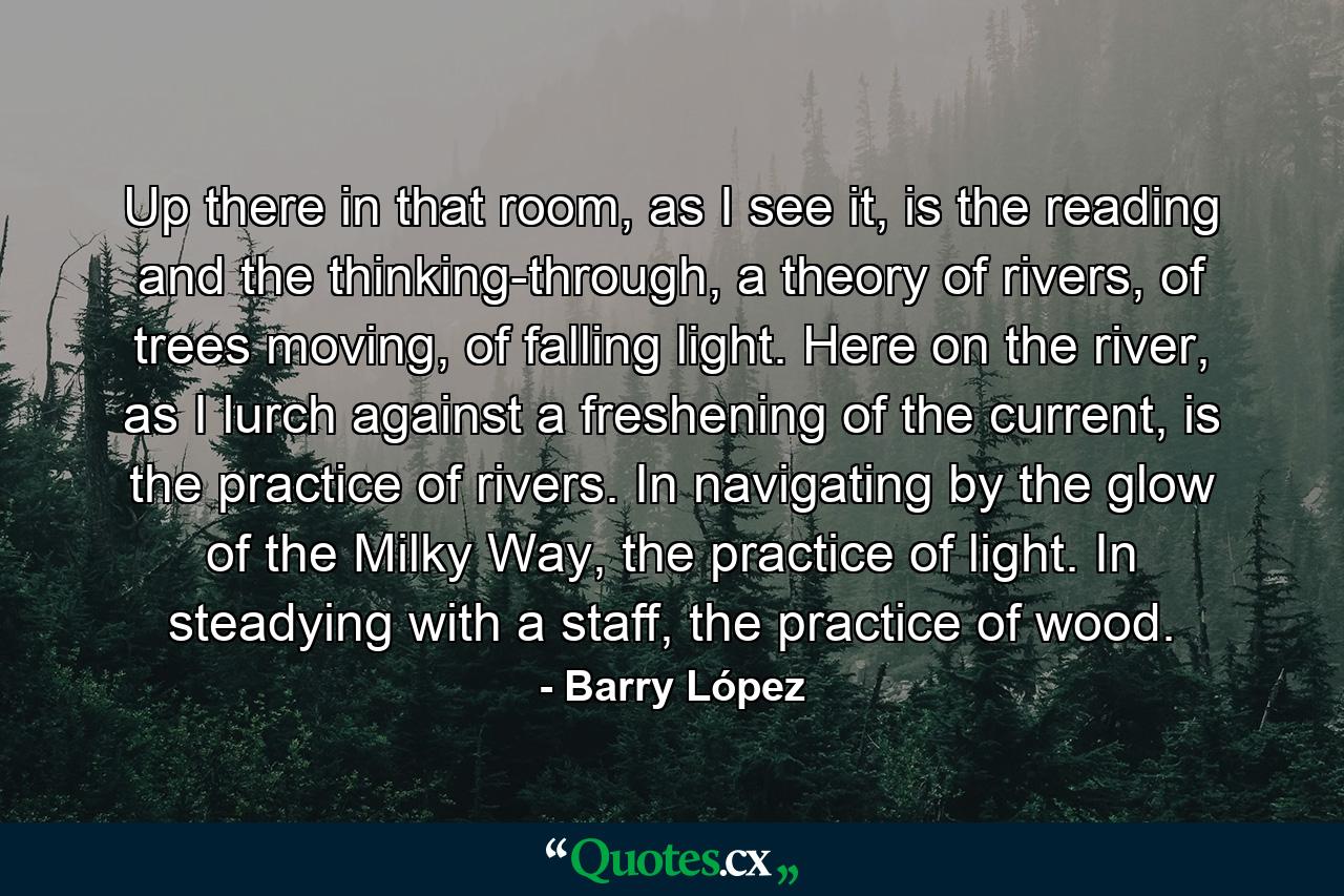 Up there in that room, as I see it, is the reading and the thinking-through, a theory of rivers, of trees moving, of falling light. Here on the river, as I lurch against a freshening of the current, is the practice of rivers. In navigating by the glow of the Milky Way, the practice of light. In steadying with a staff, the practice of wood. - Quote by Barry López