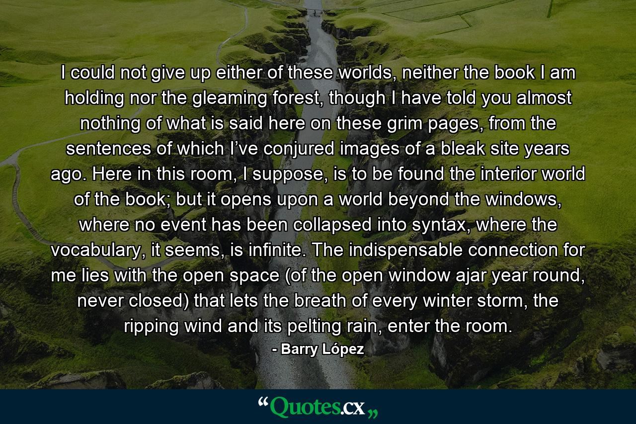 I could not give up either of these worlds, neither the book I am holding nor the gleaming forest, though I have told you almost nothing of what is said here on these grim pages, from the sentences of which I’ve conjured images of a bleak site years ago. Here in this room, I suppose, is to be found the interior world of the book; but it opens upon a world beyond the windows, where no event has been collapsed into syntax, where the vocabulary, it seems, is infinite. The indispensable connection for me lies with the open space (of the open window ajar year round, never closed) that lets the breath of every winter storm, the ripping wind and its pelting rain, enter the room. - Quote by Barry López