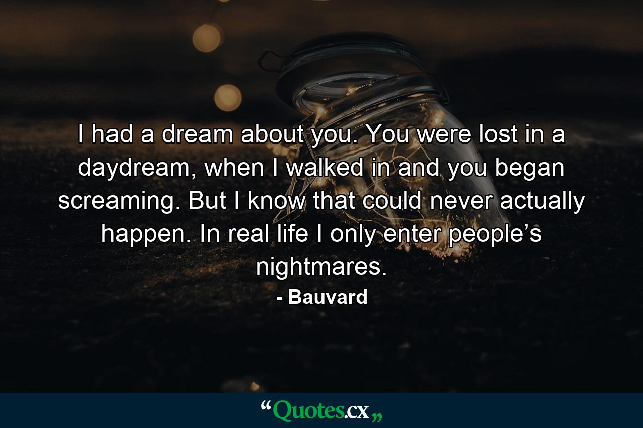 I had a dream about you. You were lost in a daydream, when I walked in and you began screaming. But I know that could never actually happen. In real life I only enter people’s nightmares. - Quote by Bauvard