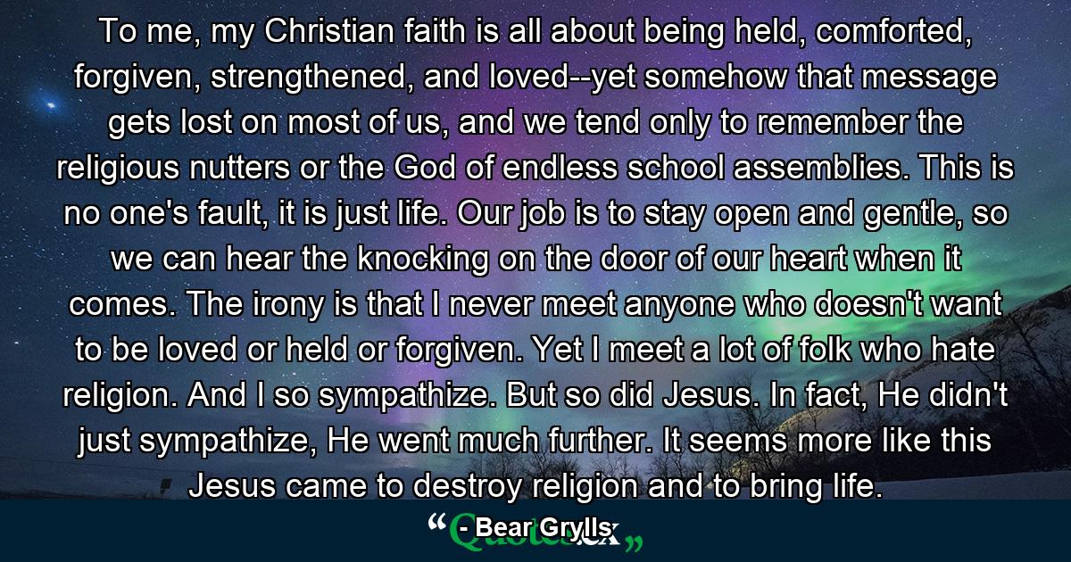 To me, my Christian faith is all about being held, comforted, forgiven, strengthened, and loved--yet somehow that message gets lost on most of us, and we tend only to remember the religious nutters or the God of endless school assemblies. This is no one's fault, it is just life. Our job is to stay open and gentle, so we can hear the knocking on the door of our heart when it comes. The irony is that I never meet anyone who doesn't want to be loved or held or forgiven. Yet I meet a lot of folk who hate religion. And I so sympathize. But so did Jesus. In fact, He didn't just sympathize, He went much further. It seems more like this Jesus came to destroy religion and to bring life. - Quote by Bear Grylls