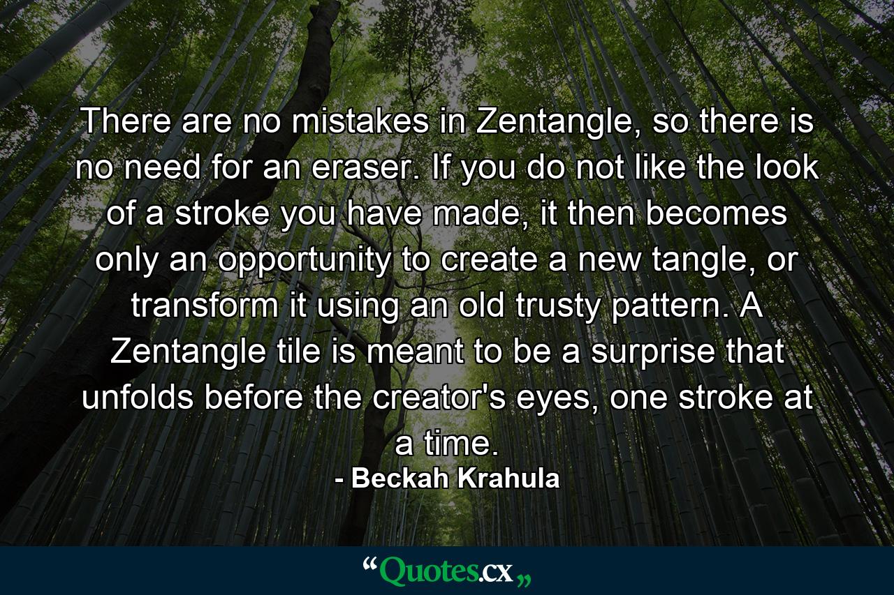 There are no mistakes in Zentangle, so there is no need for an eraser. If you do not like the look of a stroke you have made, it then becomes only an opportunity to create a new tangle, or transform it using an old trusty pattern. A Zentangle tile is meant to be a surprise that unfolds before the creator's eyes, one stroke at a time. - Quote by Beckah Krahula