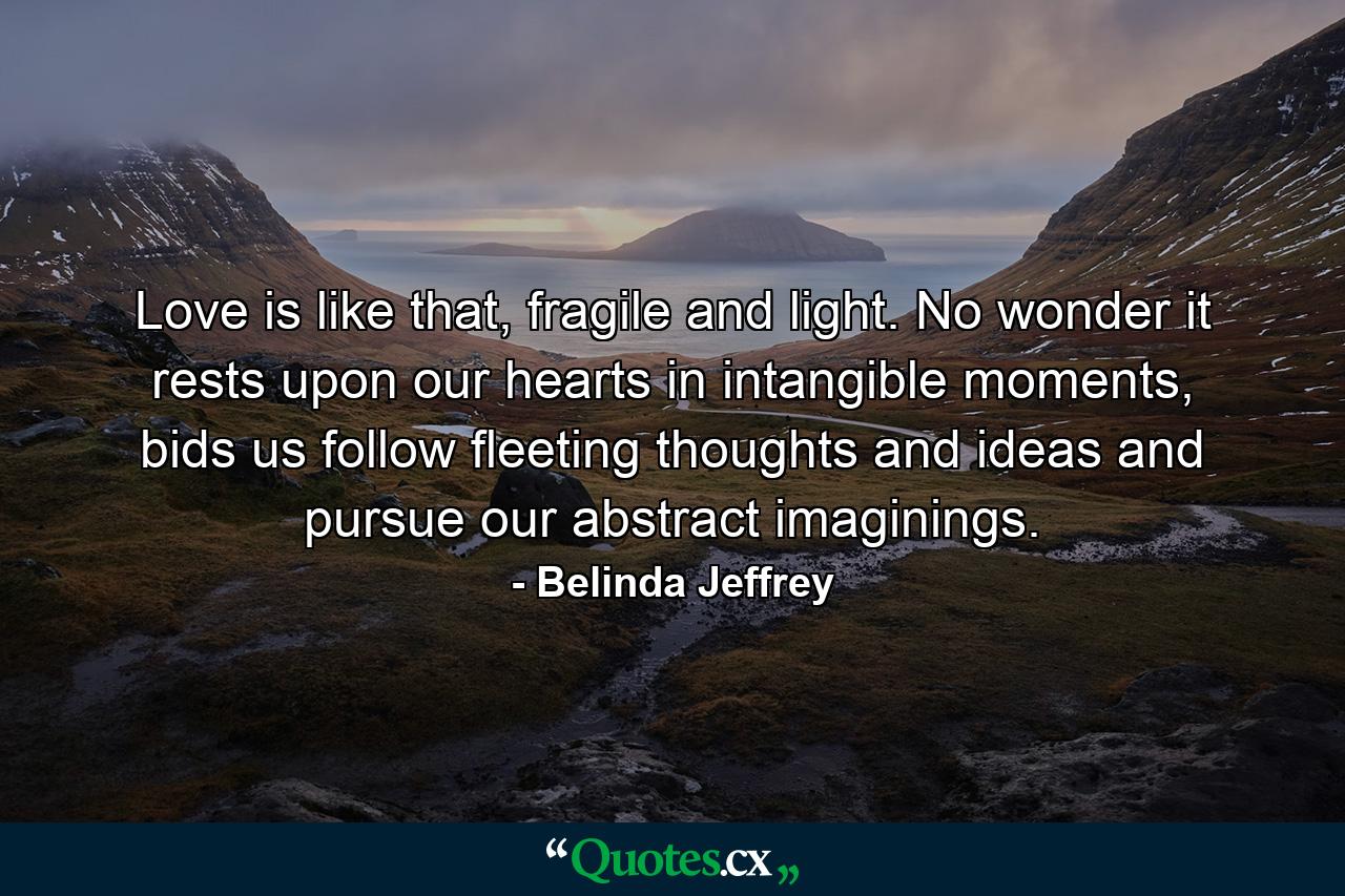 Love is like that, fragile and light. No wonder it rests upon our hearts in intangible moments, bids us follow fleeting thoughts and ideas and pursue our abstract imaginings. - Quote by Belinda Jeffrey