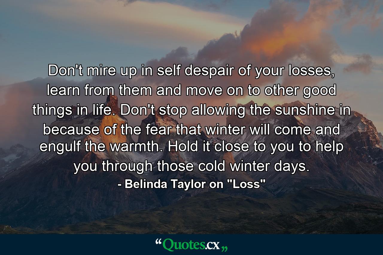 Don't mire up in self despair of your losses, learn from them and move on to other good things in life. Don't stop allowing the sunshine in because of the fear that winter will come and engulf the warmth. Hold it close to you to help you through those cold winter days. - Quote by Belinda Taylor on 