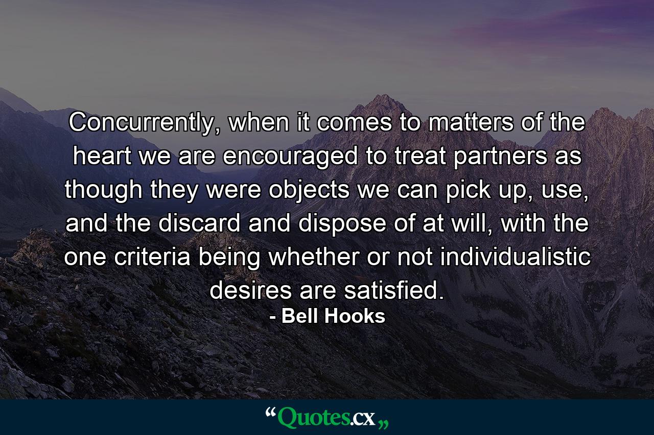 Concurrently, when it comes to matters of the heart we are encouraged to treat partners as though they were objects we can pick up, use, and the discard and dispose of at will, with the one criteria being whether or not individualistic desires are satisfied. - Quote by Bell Hooks