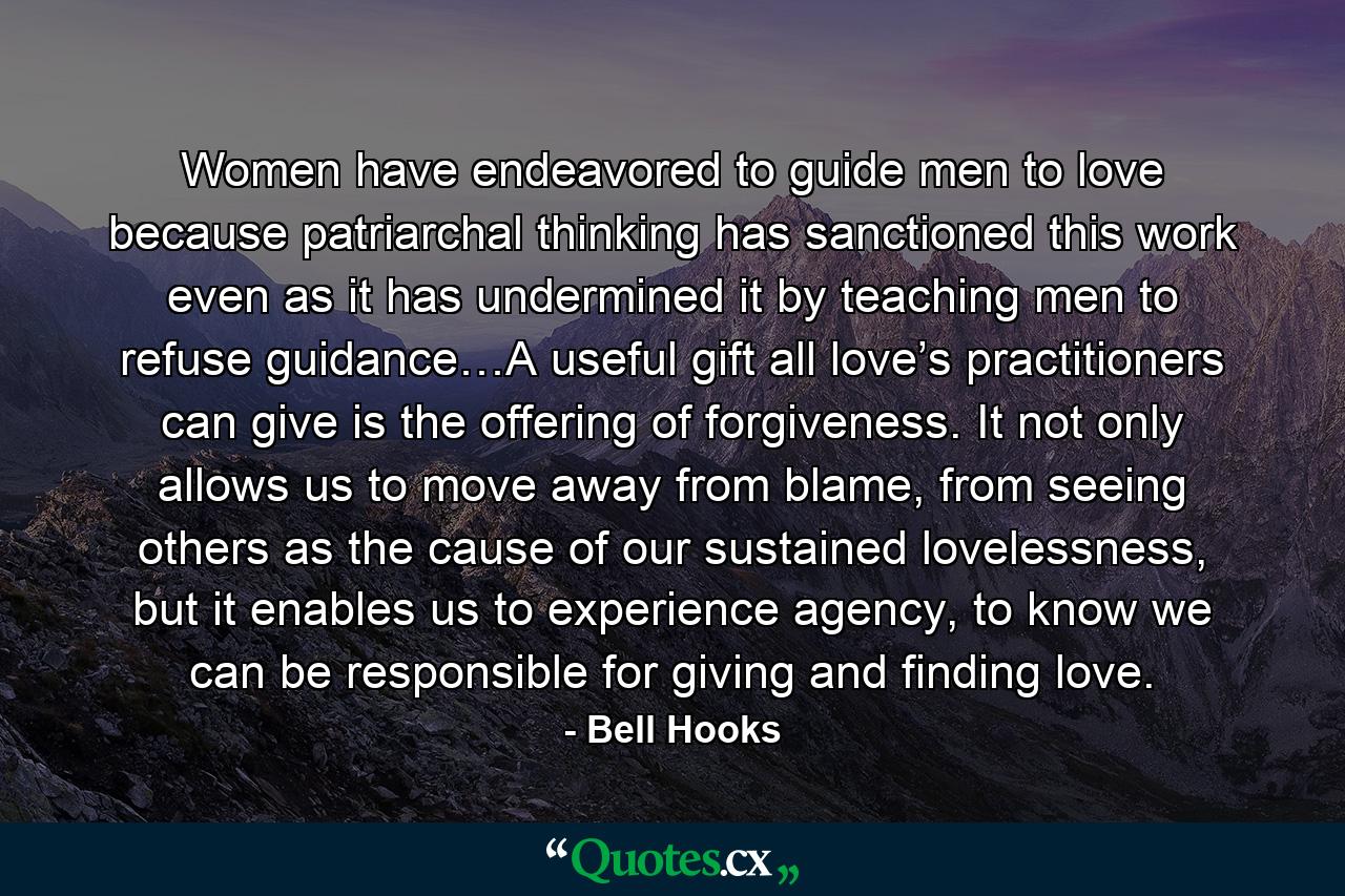 Women have endeavored to guide men to love because patriarchal thinking has sanctioned this work even as it has undermined it by teaching men to refuse guidance…A useful gift all love’s practitioners can give is the offering of forgiveness. It not only allows us to move away from blame, from seeing others as the cause of our sustained lovelessness, but it enables us to experience agency, to know we can be responsible for giving and finding love. - Quote by Bell Hooks