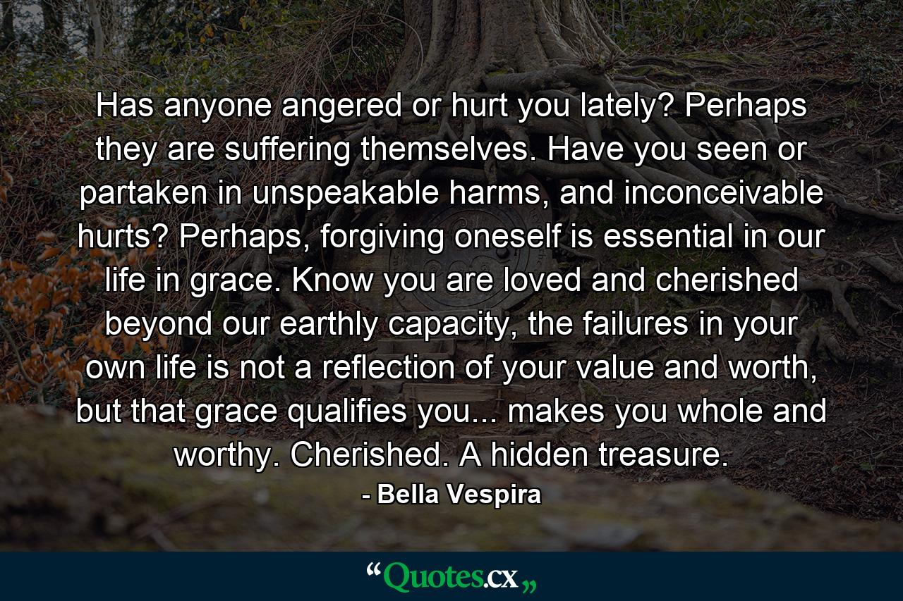 Has anyone angered or hurt you lately? Perhaps they are suffering themselves. Have you seen or partaken in unspeakable harms, and inconceivable hurts? Perhaps, forgiving oneself is essential in our life in grace. Know you are loved and cherished beyond our earthly capacity, the failures in your own life is not a reflection of your value and worth, but that grace qualifies you... makes you whole and worthy. Cherished. A hidden treasure. - Quote by Bella Vespira