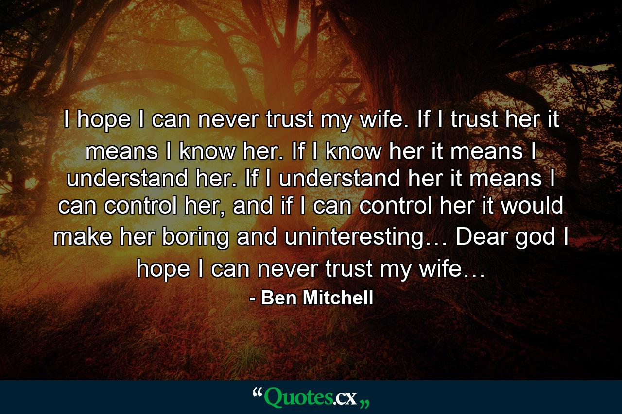 I hope I can never trust my wife. If I trust her it means I know her. If I know her it means I understand her. If I understand her it means I can control her, and if I can control her it would make her boring and uninteresting… Dear god I hope I can never trust my wife… - Quote by Ben Mitchell