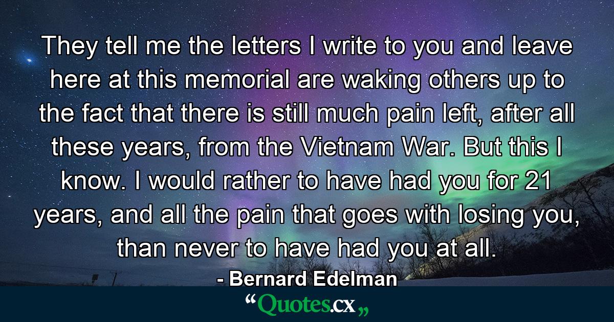 They tell me the letters I write to you and leave here at this memorial are waking others up to the fact that there is still much pain left, after all these years, from the Vietnam War. But this I know. I would rather to have had you for 21 years, and all the pain that goes with losing you, than never to have had you at all. - Quote by Bernard Edelman