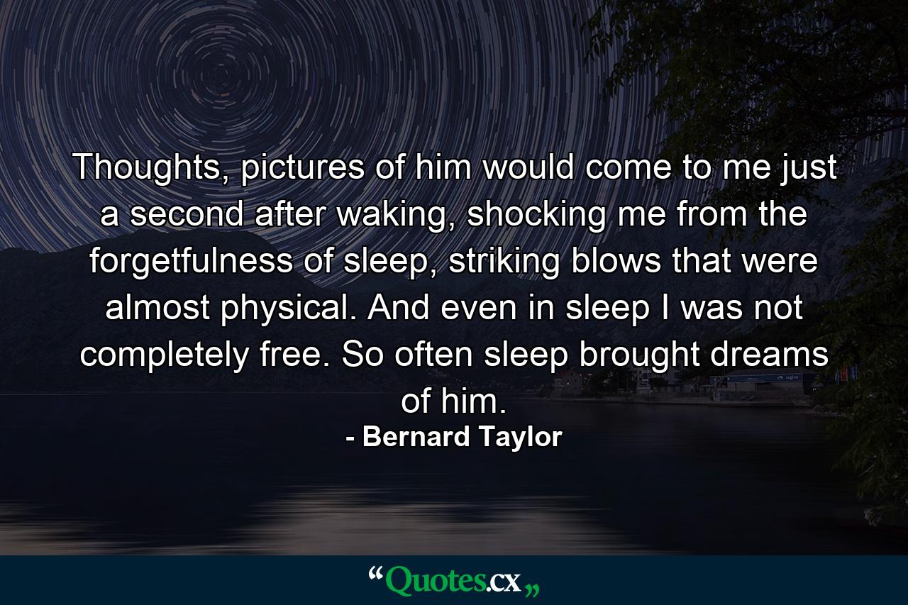 Thoughts, pictures of him would come to me just a second after waking, shocking me from the forgetfulness of sleep, striking blows that were almost physical. And even in sleep I was not completely free. So often sleep brought dreams of him. - Quote by Bernard Taylor