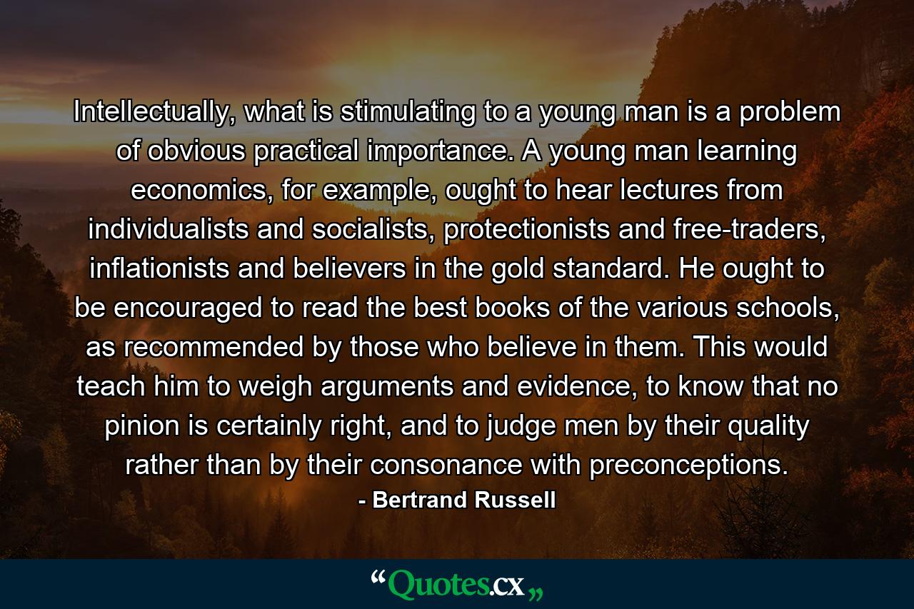 Intellectually, what is stimulating to a young man is a problem of obvious practical importance. A young man learning economics, for example, ought to hear lectures from individualists and socialists, protectionists and free-traders, inflationists and believers in the gold standard. He ought to be encouraged to read the best books of the various schools, as recommended by those who believe in them. This would teach him to weigh arguments and evidence, to know that no pinion is certainly right, and to judge men by their quality rather than by their consonance with preconceptions. - Quote by Bertrand Russell