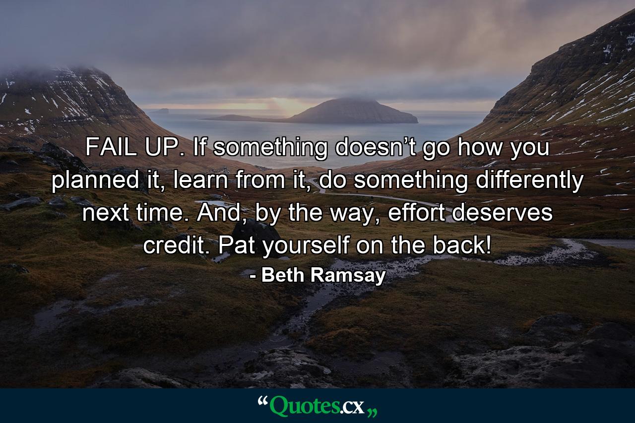 FAIL UP. If something doesn’t go how you planned it, learn from it, do something differently next time. And, by the way, effort deserves credit. Pat yourself on the back! - Quote by Beth Ramsay