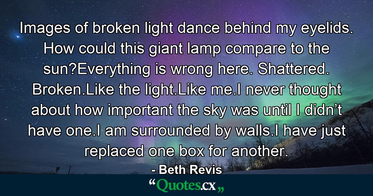 Images of broken light dance behind my eyelids. How could this giant lamp compare to the sun?Everything is wrong here. Shattered. Broken.Like the light.Like me.I never thought about how important the sky was until I didn’t have one.I am surrounded by walls.I have just replaced one box for another. - Quote by Beth Revis