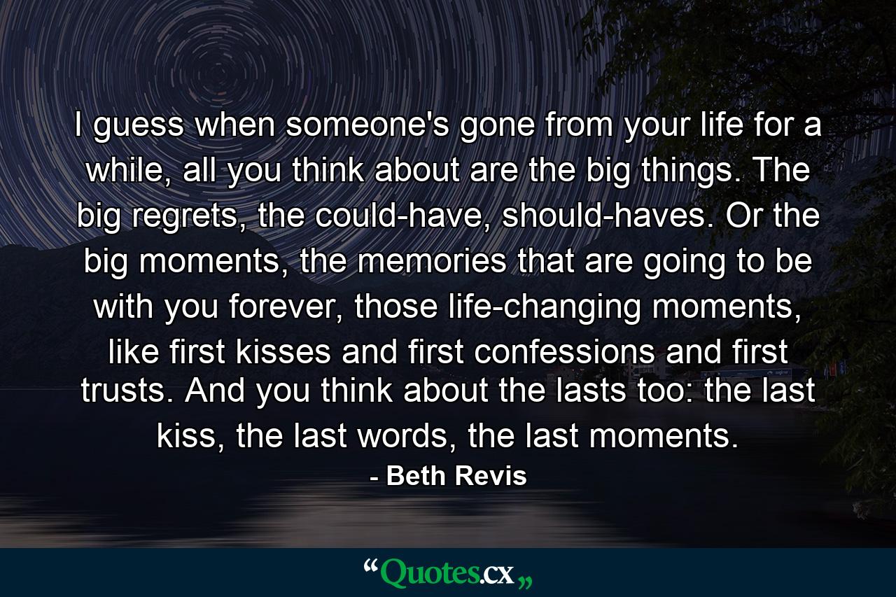 I guess when someone's gone from your life for a while, all you think about are the big things. The big regrets, the could-have, should-haves. Or the big moments, the memories that are going to be with you forever, those life-changing moments, like first kisses and first confessions and first trusts. And you think about the lasts too: the last kiss, the last words, the last moments. - Quote by Beth Revis