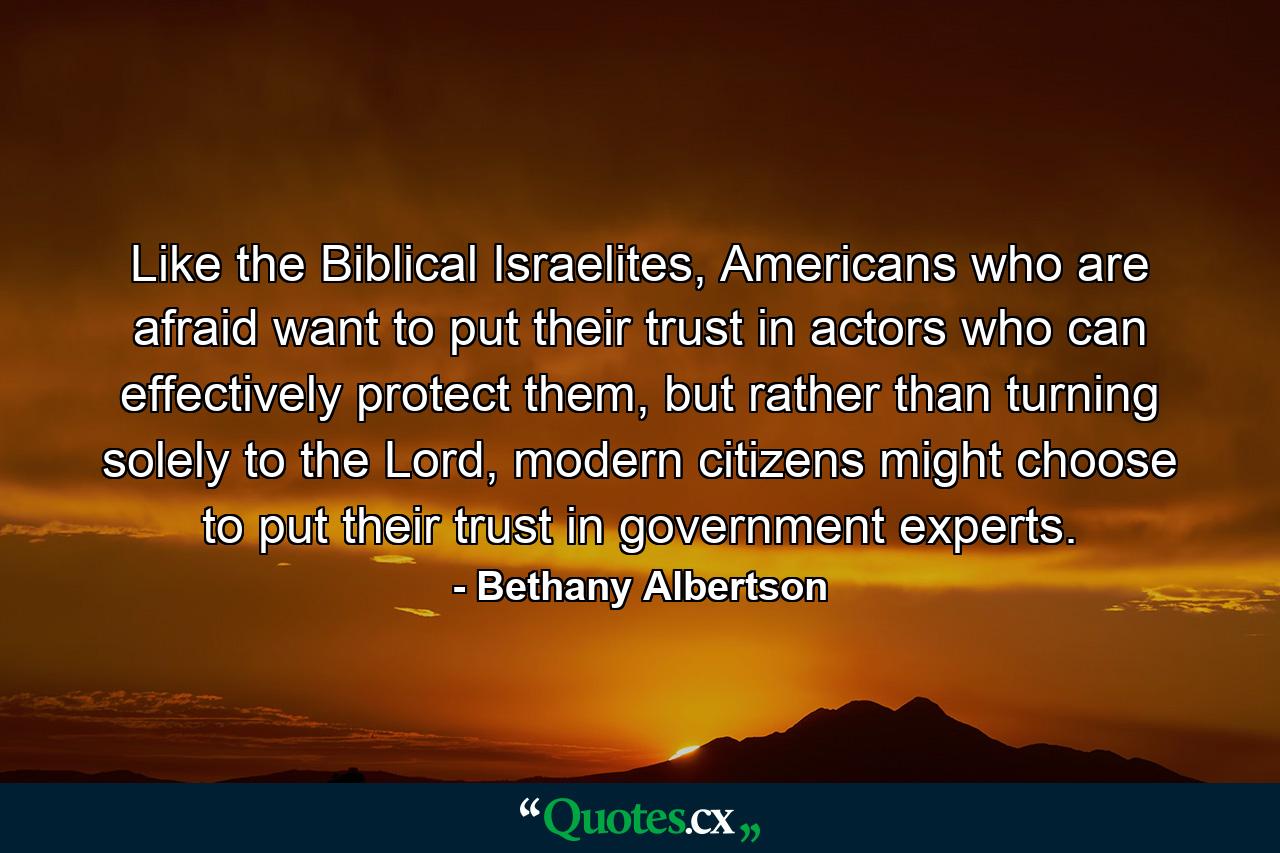 Like the Biblical Israelites, Americans who are afraid want to put their trust in actors who can effectively protect them, but rather than turning solely to the Lord, modern citizens might choose to put their trust in government experts. - Quote by Bethany Albertson