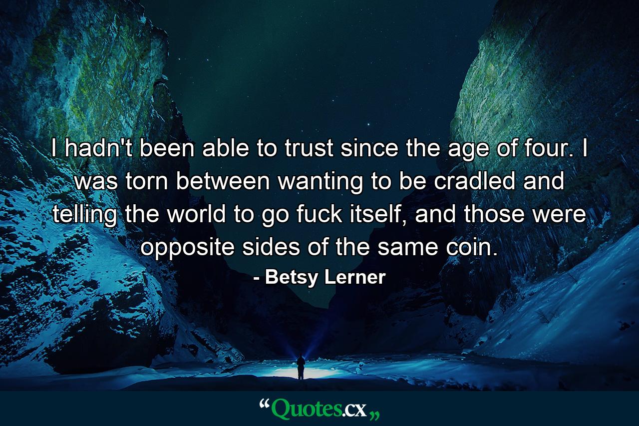 I hadn't been able to trust since the age of four. I was torn between wanting to be cradled and telling the world to go fuck itself, and those were opposite sides of the same coin. - Quote by Betsy Lerner