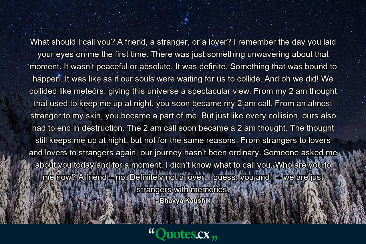 What should I call you? A friend, a stranger, or a lover? I remember the day you laid your eyes on me the first time. There was just something unwavering about that moment. It wasn’t peaceful or absolute. It was definite. Something that was bound to happen. It was like as if our souls were waiting for us to collide. And oh we did! We collided like meteors, giving this universe a spectacular view. From my 2 am thought that used to keep me up at night, you soon became my 2 am call. From an almost stranger to my skin, you became a part of me. But just like every collision, ours also had to end in destruction. The 2 am call soon became a 2 am thought. The thought still keeps me up at night, but not for the same reasons. From strangers to lovers and lovers to strangers again, our journey hasn’t been ordinary. Someone asked me about you today and for a moment, I didn’t know what to call you. Who are you to me now? A friend – no. Definitely not a lover. I guess, you and I – we are just strangers with memories. - Quote by Bhavya Kaushik