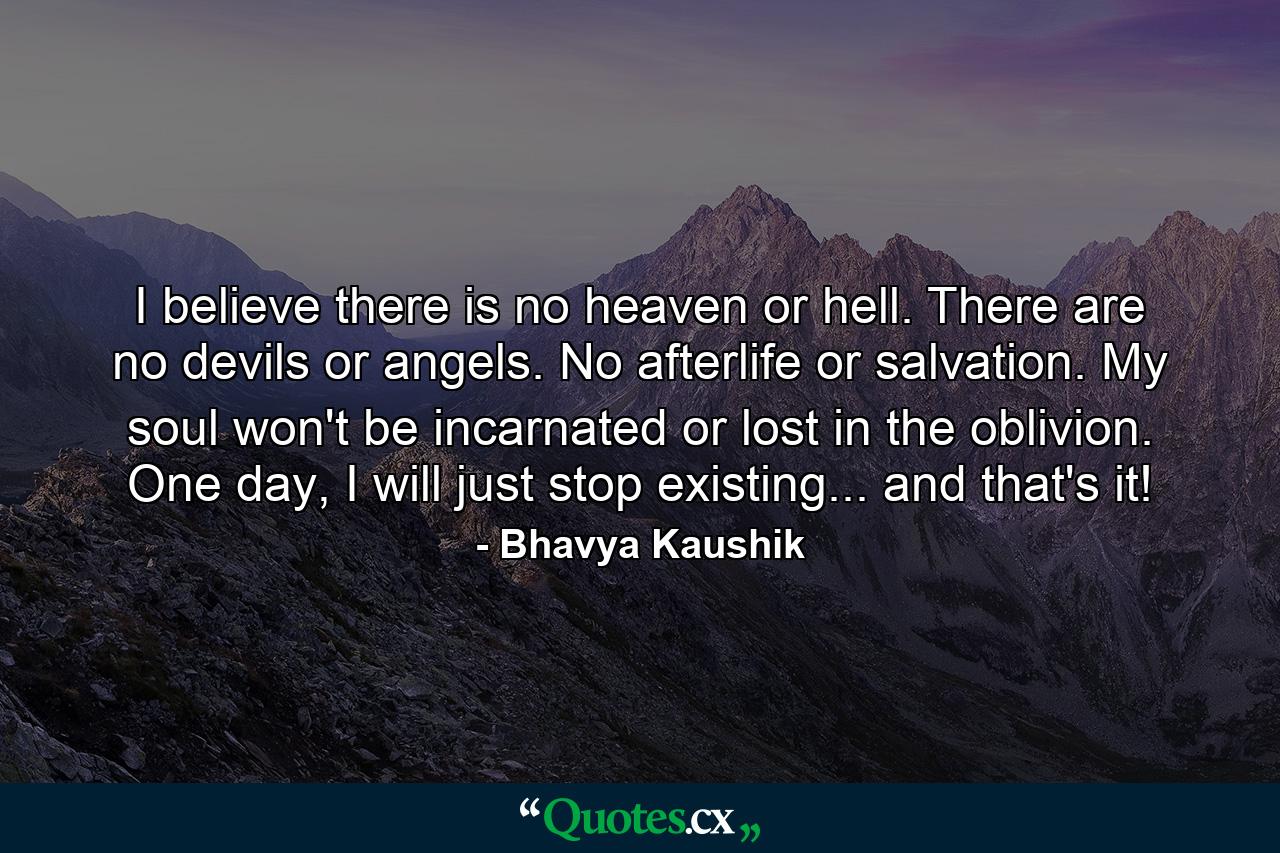 I believe there is no heaven or hell. There are no devils or angels. No afterlife or salvation. My soul won't be incarnated or lost in the oblivion. One day, I will just stop existing... and that's it! - Quote by Bhavya Kaushik