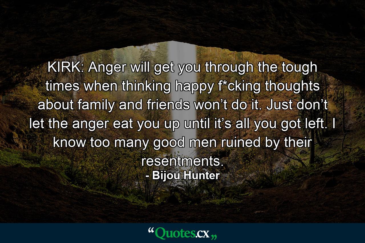 KIRK: Anger will get you through the tough times when thinking happy f*cking thoughts about family and friends won’t do it. Just don’t let the anger eat you up until it’s all you got left. I know too many good men ruined by their resentments. - Quote by Bijou Hunter