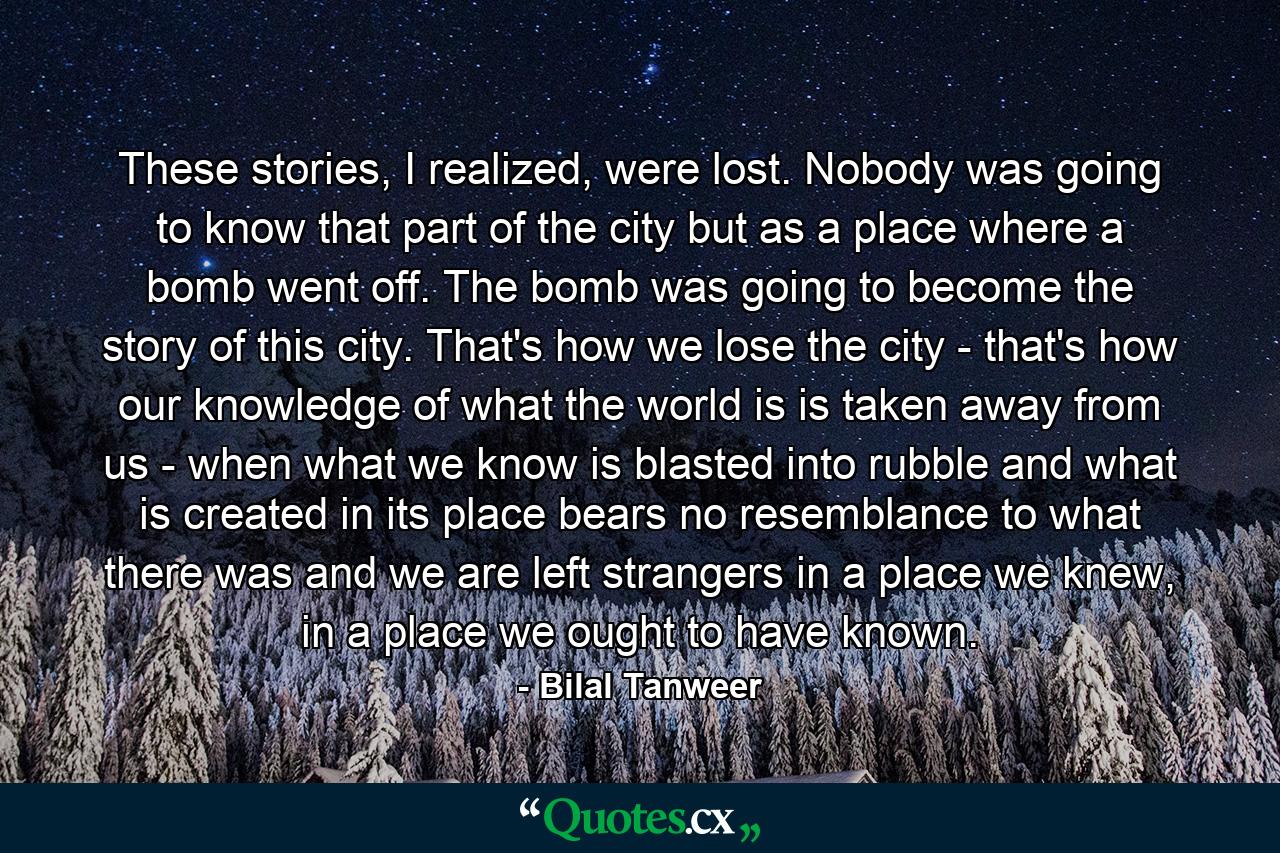 These stories, I realized, were lost. Nobody was going to know that part of the city but as a place where a bomb went off. The bomb was going to become the story of this city. That's how we lose the city - that's how our knowledge of what the world is is taken away from us - when what we know is blasted into rubble and what is created in its place bears no resemblance to what there was and we are left strangers in a place we knew, in a place we ought to have known. - Quote by Bilal Tanweer