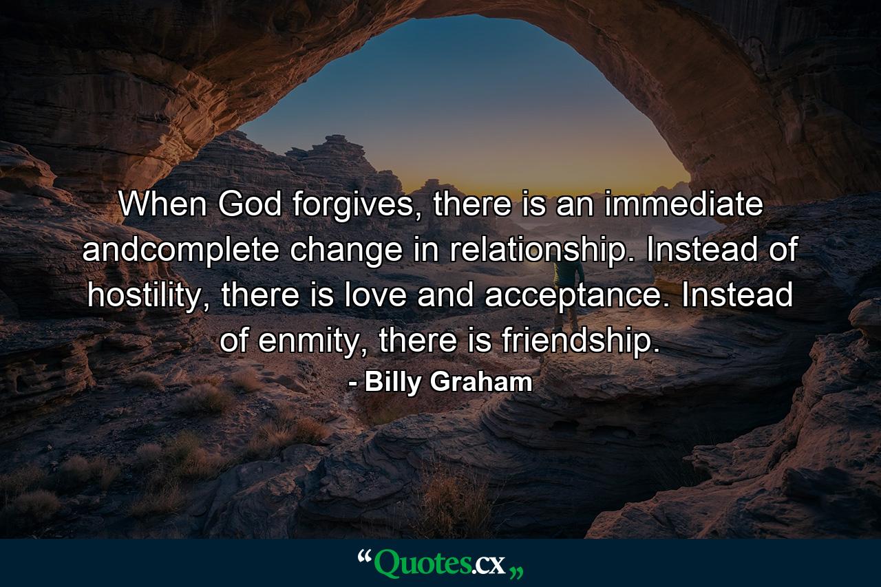 When God forgives, there is an immediate andcomplete change in relationship. Instead of hostility, there is love and acceptance. Instead of enmity, there is friendship. - Quote by Billy Graham