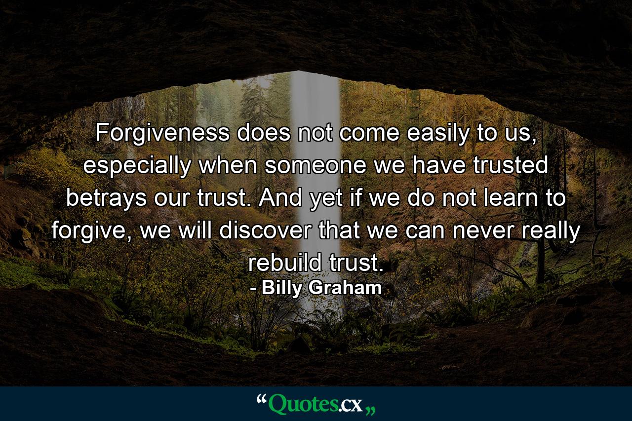 Forgiveness does not come easily to us, especially when someone we have trusted betrays our trust. And yet if we do not learn to forgive, we will discover that we can never really rebuild trust. - Quote by Billy Graham