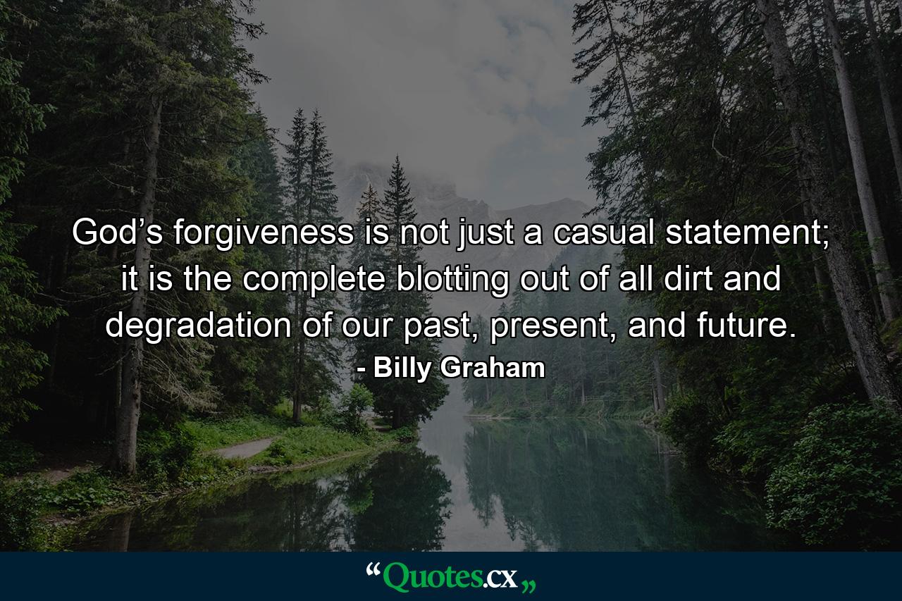 God’s forgiveness is not just a casual statement; it is the complete blotting out of all dirt and degradation of our past, present, and future. - Quote by Billy Graham