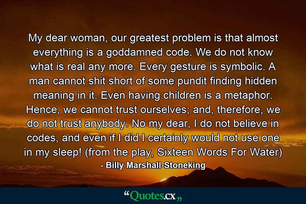 My dear woman, our greatest problem is that almost everything is a goddamned code. We do not know what is real any more. Every gesture is symbolic. A man cannot shit short of some pundit finding hidden meaning in it. Even having children is a metaphor. Hence, we cannot trust ourselves; and, therefore, we do not trust anybody. No my dear, I do not believe in codes, and even if I did I certainly would not use one in my sleep! (from the play, Sixteen Words For Water) - Quote by Billy Marshall-Stoneking