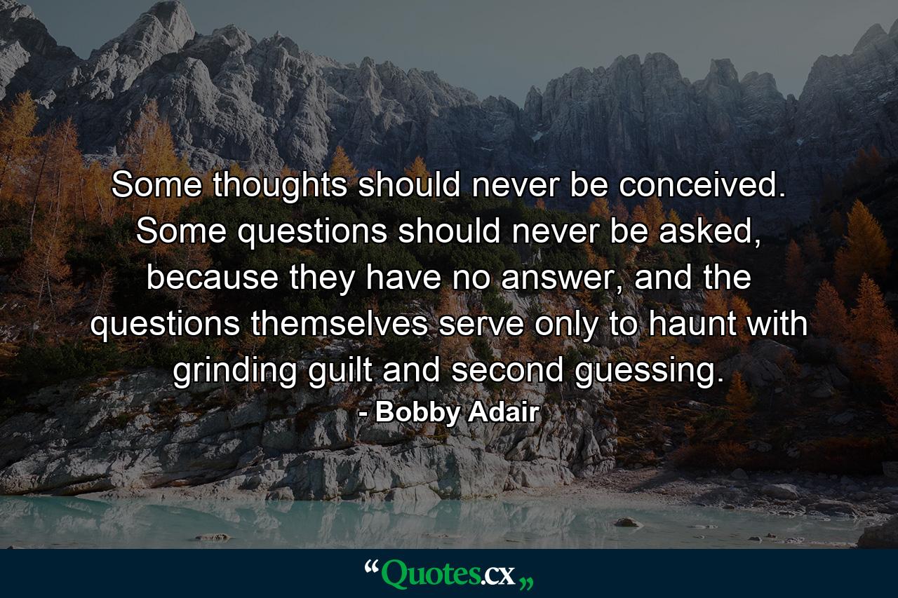 Some thoughts should never be conceived. Some questions should never be asked, because they have no answer, and the questions themselves serve only to haunt with grinding guilt and second guessing. - Quote by Bobby Adair